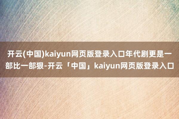 开云(中国)kaiyun网页版登录入口年代剧更是一部比一部狠-开云「中国」kaiyun网页版登录入口