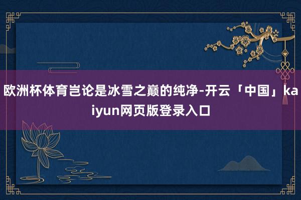 欧洲杯体育岂论是冰雪之巅的纯净-开云「中国」kaiyun网页版登录入口