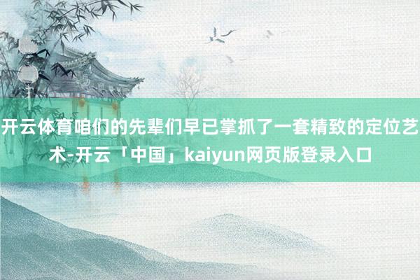 开云体育咱们的先辈们早已掌抓了一套精致的定位艺术-开云「中国」kaiyun网页版登录入口