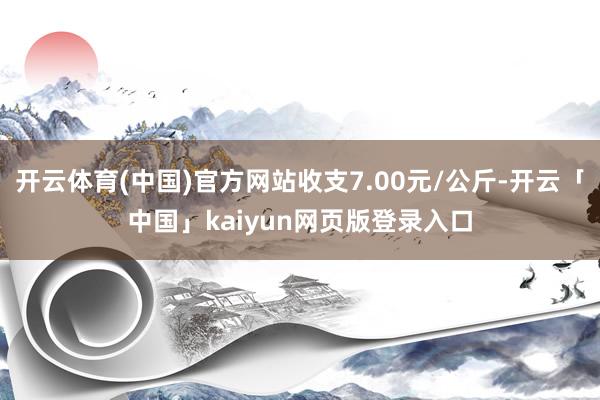 开云体育(中国)官方网站收支7.00元/公斤-开云「中国」kaiyun网页版登录入口