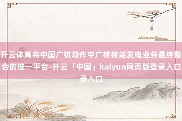 开云体育将中国广核动作中广核核能发电业务最终整合的惟一平台-开云「中国」kaiyun网页版登录入口