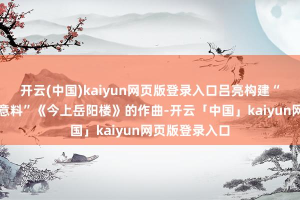 开云(中国)kaiyun网页版登录入口吕亮构建“可听见的文化意料”《今上岳阳楼》的作曲-开云「中国」kaiyun网页版登录入口