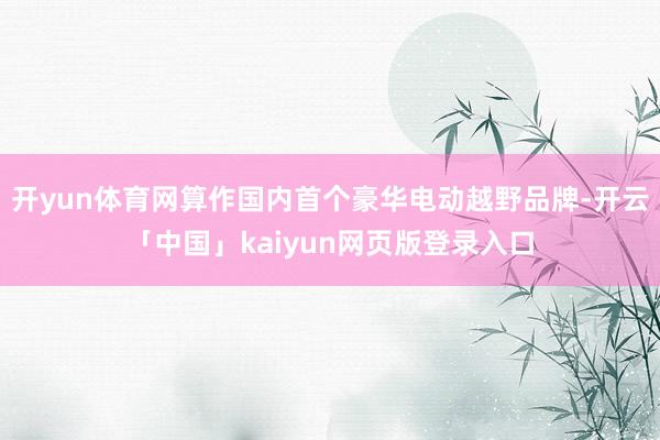 开yun体育网算作国内首个豪华电动越野品牌-开云「中国」kaiyun网页版登录入口