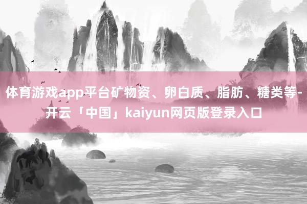 体育游戏app平台矿物资、卵白质、脂肪、糖类等-开云「中国」kaiyun网页版登录入口