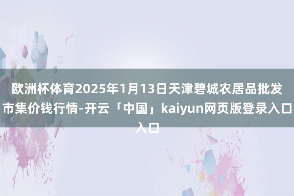 欧洲杯体育2025年1月13日天津碧城农居品批发市集价钱行情-开云「中国」kaiyun网页版登录入口