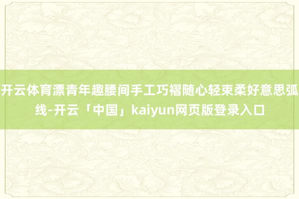 开云体育漂青年趣腰间手工巧褶随心轻束柔好意思弧线-开云「中国」kaiyun网页版登录入口
