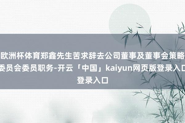 欧洲杯体育郑鑫先生苦求辞去公司董事及董事会策略委员会委员职务-开云「中国」kaiyun网页版登录入口