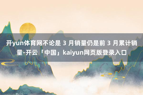 开yun体育网不论是 3 月销量仍是前 3 月累计销量-开云「中国」kaiyun网页版登录入口