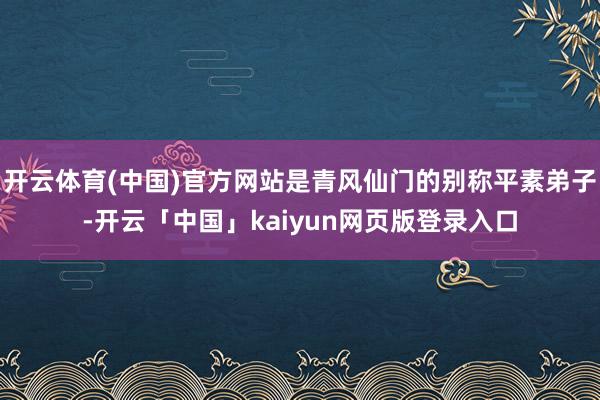 开云体育(中国)官方网站是青风仙门的别称平素弟子-开云「中国」kaiyun网页版登录入口