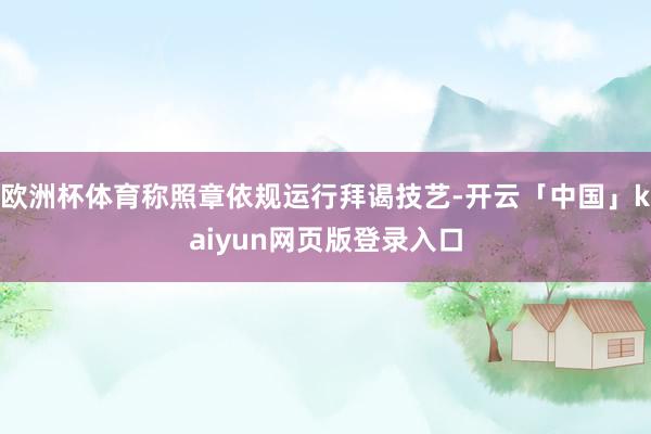 欧洲杯体育称照章依规运行拜谒技艺-开云「中国」kaiyun网页版登录入口
