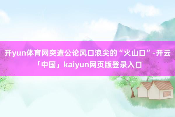 开yun体育网突遭公论风口浪尖的“火山口”-开云「中国」kaiyun网页版登录入口