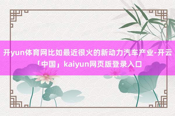 开yun体育网比如最近很火的新动力汽车产业-开云「中国」kaiyun网页版登录入口