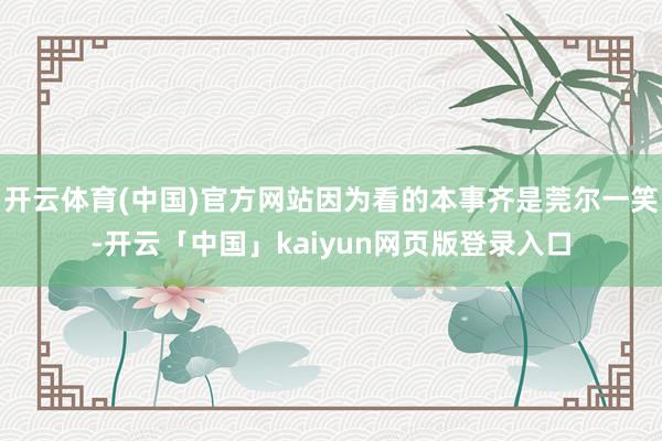 开云体育(中国)官方网站因为看的本事齐是莞尔一笑-开云「中国」kaiyun网页版登录入口