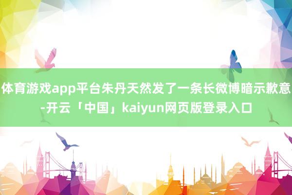 体育游戏app平台朱丹天然发了一条长微博暗示歉意-开云「中国」kaiyun网页版登录入口
