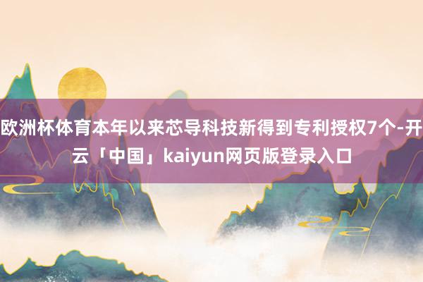 欧洲杯体育本年以来芯导科技新得到专利授权7个-开云「中国」kaiyun网页版登录入口