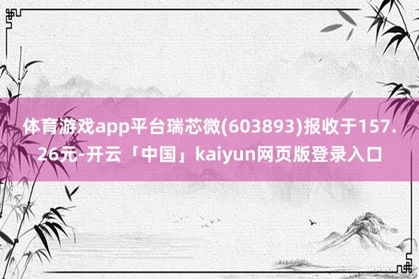 体育游戏app平台瑞芯微(603893)报收于157.26元-开云「中国」kaiyun网页版登录入口