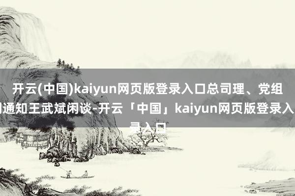 开云(中国)kaiyun网页版登录入口总司理、党组副通知王武斌闲谈-开云「中国」kaiyun网页版登录入口