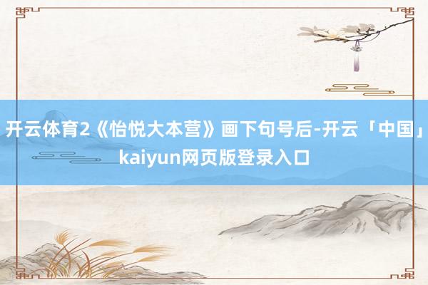 开云体育2《怡悦大本营》画下句号后-开云「中国」kaiyun网页版登录入口