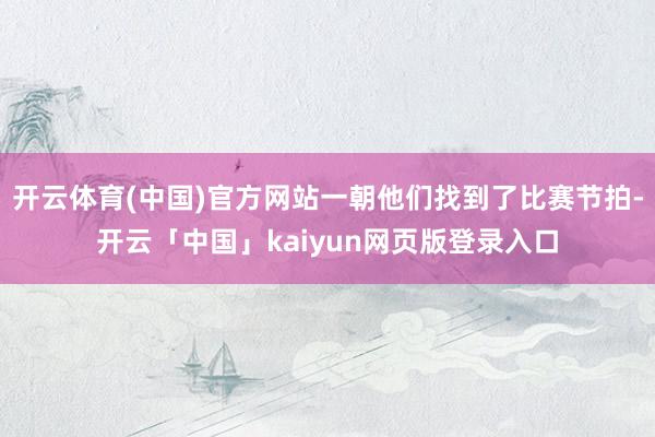 开云体育(中国)官方网站一朝他们找到了比赛节拍-开云「中国」kaiyun网页版登录入口