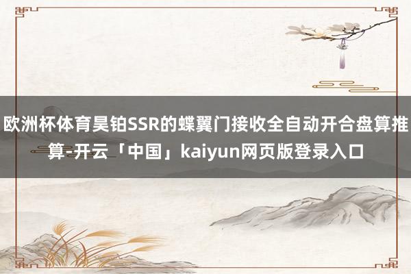 欧洲杯体育昊铂SSR的蝶翼门接收全自动开合盘算推算-开云「中国」kaiyun网页版登录入口