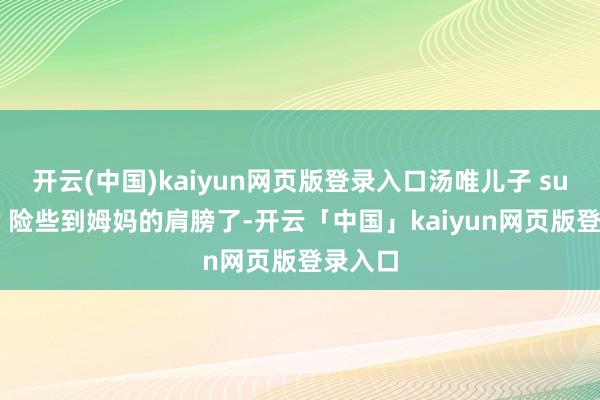 开云(中国)kaiyun网页版登录入口汤唯儿子 summer 险些到姆妈的肩膀了-开云「中国」kaiyun网页版登录入口