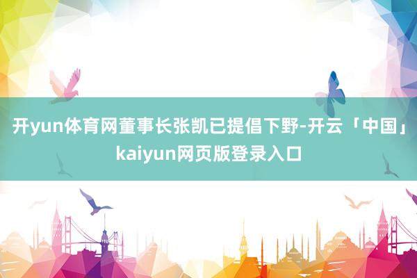 开yun体育网董事长张凯已提倡下野-开云「中国」kaiyun网页版登录入口