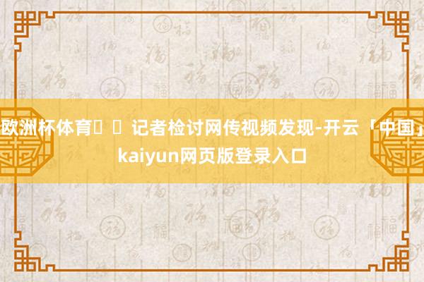 欧洲杯体育  记者检讨网传视频发现-开云「中国」kaiyun网页版登录入口