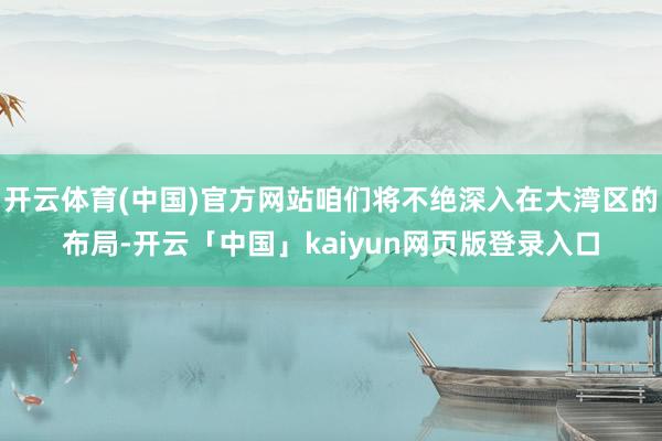 开云体育(中国)官方网站咱们将不绝深入在大湾区的布局-开云「中国」kaiyun网页版登录入口