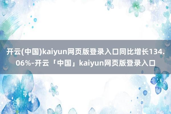 开云(中国)kaiyun网页版登录入口同比增长134.06%-开云「中国」kaiyun网页版登录入口