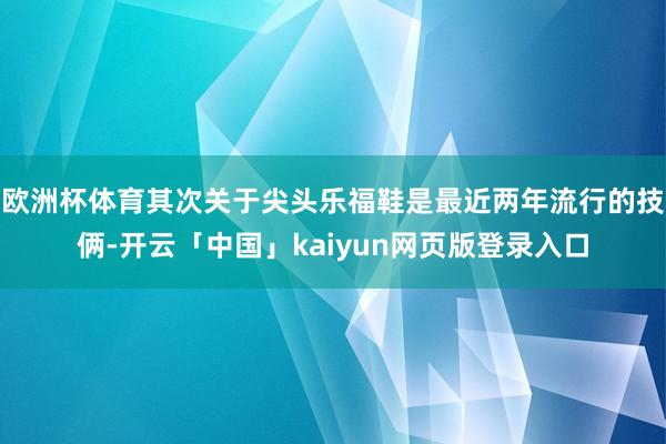 欧洲杯体育其次关于尖头乐福鞋是最近两年流行的技俩-开云「中国」kaiyun网页版登录入口