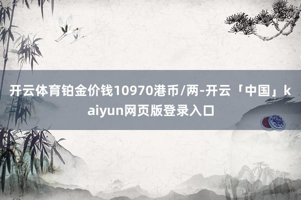 开云体育铂金价钱10970港币/两-开云「中国」kaiyun网页版登录入口