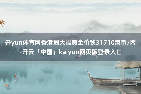 开yun体育网香港周大福黄金价钱31710港币/两-开云「中国」kaiyun网页版登录入口