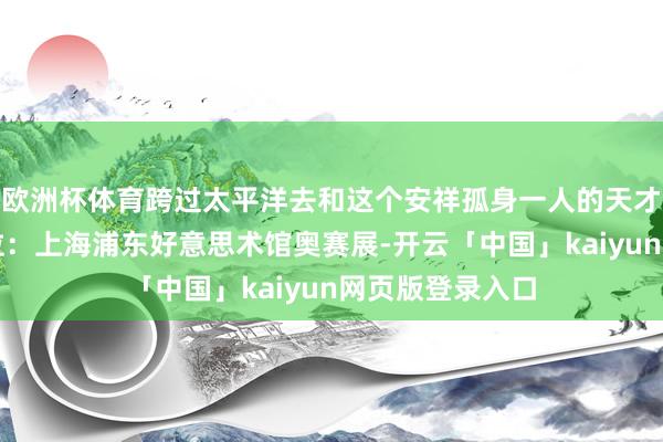 欧洲杯体育跨过太平洋去和这个安祥孤身一人的天才画家对话✅方位：上海浦东好意思术馆奥赛展-开云「中国」kaiyun网页版登录入口