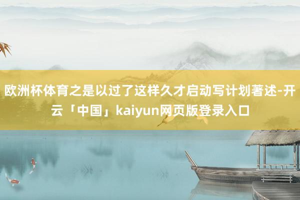欧洲杯体育之是以过了这样久才启动写计划著述-开云「中国」kaiyun网页版登录入口