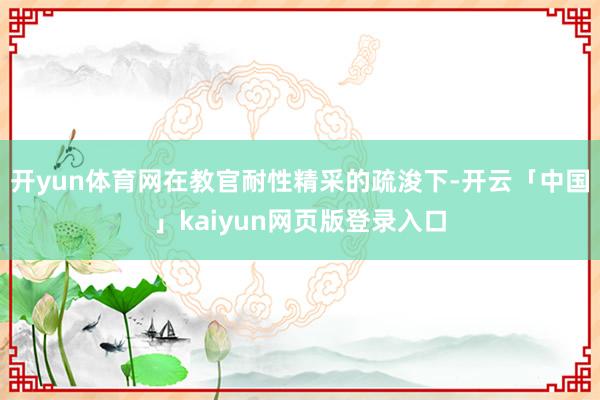 开yun体育网在教官耐性精采的疏浚下-开云「中国」kaiyun网页版登录入口