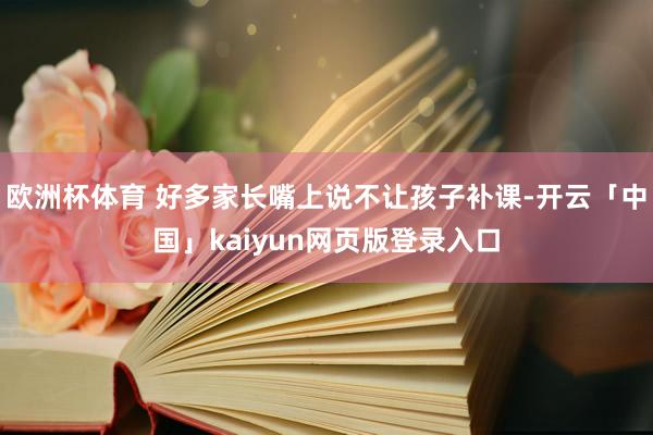 欧洲杯体育 好多家长嘴上说不让孩子补课-开云「中国」kaiyun网页版登录入口