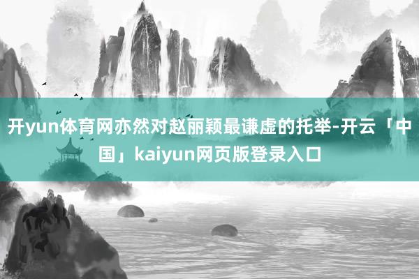 开yun体育网亦然对赵丽颖最谦虚的托举-开云「中国」kaiyun网页版登录入口