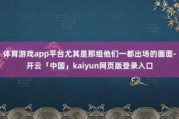 体育游戏app平台尤其是那组他们一都出场的画面-开云「中国」kaiyun网页版登录入口
