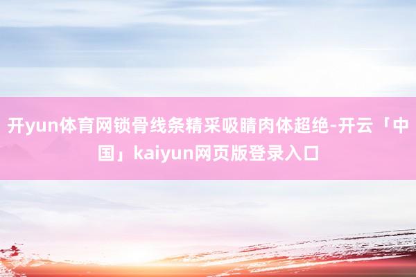 开yun体育网锁骨线条精采吸睛肉体超绝-开云「中国」kaiyun网页版登录入口