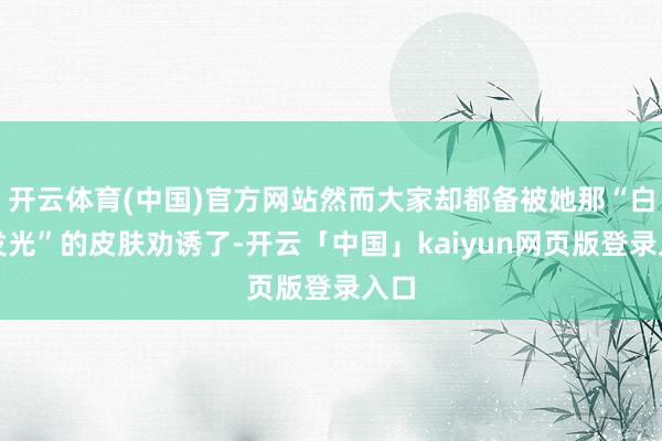 开云体育(中国)官方网站然而大家却都备被她那“白得发光”的皮肤劝诱了-开云「中国」kaiyun网页版登录入口