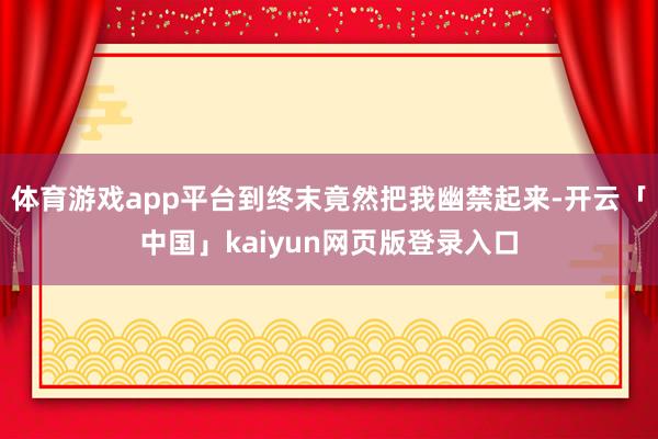 体育游戏app平台到终末竟然把我幽禁起来-开云「中国」kaiyun网页版登录入口