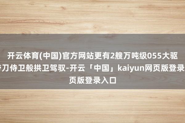 开云体育(中国)官方网站更有2艘万吨级055大驱如带刀侍卫般拱卫驾驭-开云「中国」kaiyun网页版登录入口