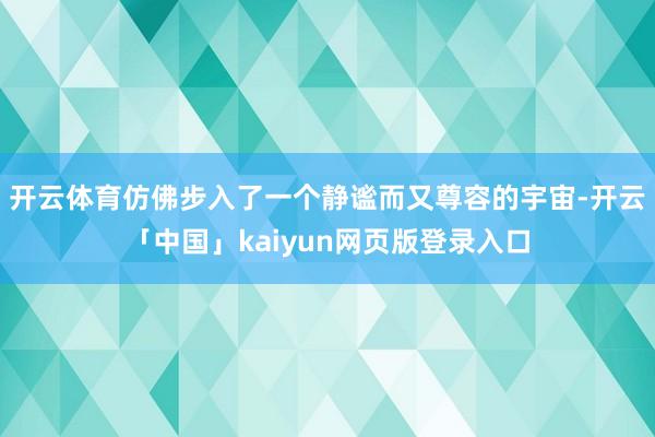开云体育仿佛步入了一个静谧而又尊容的宇宙-开云「中国」kaiyun网页版登录入口
