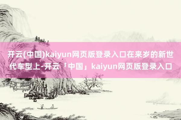 开云(中国)kaiyun网页版登录入口在来岁的新世代车型上-开云「中国」kaiyun网页版登录入口