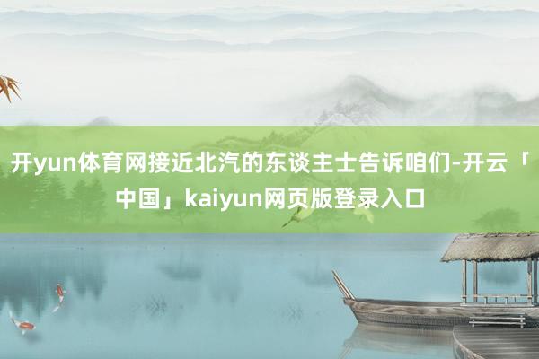 开yun体育网接近北汽的东谈主士告诉咱们-开云「中国」kaiyun网页版登录入口