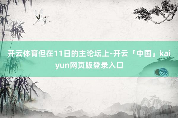 开云体育但在11日的主论坛上-开云「中国」kaiyun网页版登录入口
