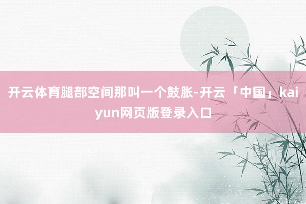 开云体育腿部空间那叫一个鼓胀-开云「中国」kaiyun网页版登录入口