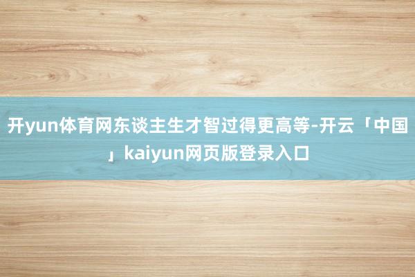 开yun体育网东谈主生才智过得更高等-开云「中国」kaiyun网页版登录入口