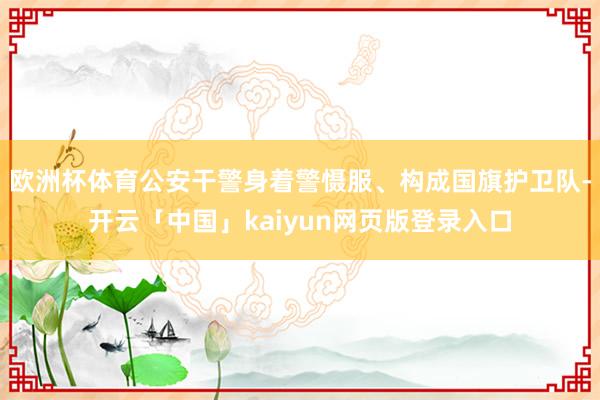 欧洲杯体育公安干警身着警慑服、构成国旗护卫队-开云「中国」kaiyun网页版登录入口