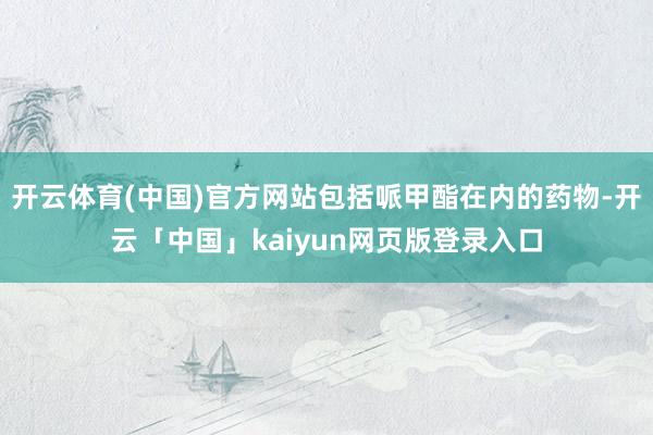 开云体育(中国)官方网站包括哌甲酯在内的药物-开云「中国」kaiyun网页版登录入口
